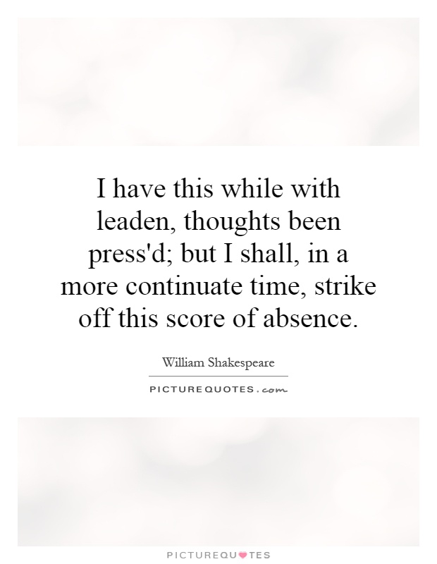 I have this while with leaden, thoughts been press'd; but I shall, in a more continuate time, strike off this score of absence Picture Quote #1