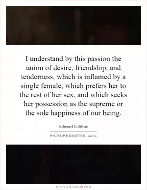 I understand by this passion the union of desire, friendship, and tenderness, which is inflamed by a single female, which prefers her to the rest of her sex, and which seeks her possession as the supreme or the sole happiness of our being Picture Quote #1