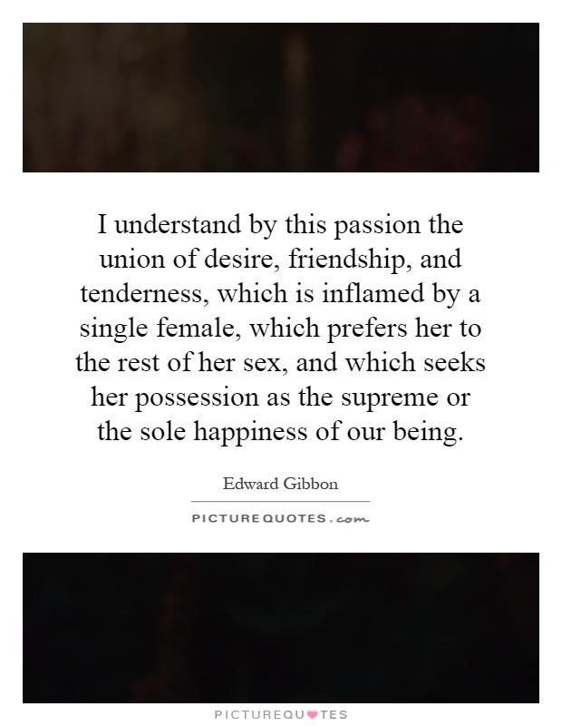 I understand by this passion the union of desire, friendship, and tenderness, which is inflamed by a single female, which prefers her to the rest of her sex, and which seeks her possession as the supreme or the sole happiness of our being Picture Quote #1