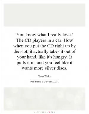 You know what I really love? The CD players in a car. How when you put the CD right up by the slot, it actually takes it out of your hand, like it's hungry. It pulls it in, and you feel like it wants more silver discs Picture Quote #1
