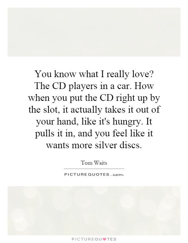 You know what I really love? The CD players in a car. How when you put the CD right up by the slot, it actually takes it out of your hand, like it's hungry. It pulls it in, and you feel like it wants more silver discs Picture Quote #1