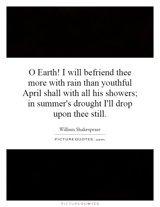 O Earth! I will befriend thee more with rain than youthful April shall with all his showers; in summer's drought I'll drop upon thee still Picture Quote #1