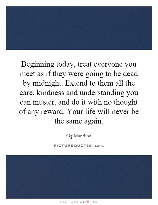 Beginning today, treat everyone you meet as if they were going to be dead by midnight. Extend to them all the care, kindness and understanding you can muster, and do it with no thought of any reward. Your life will never be the same again Picture Quote #1