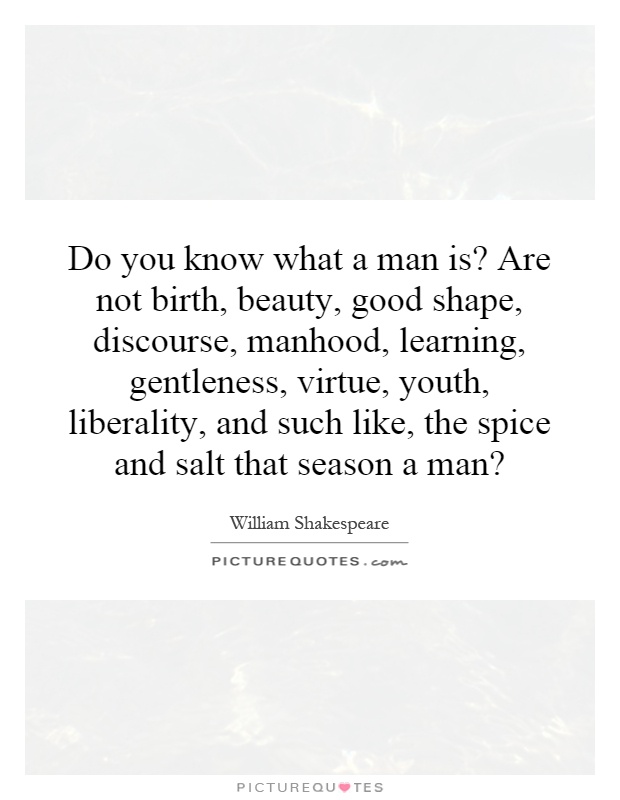 Do you know what a man is? Are not birth, beauty, good shape, discourse, manhood, learning, gentleness, virtue, youth, liberality, and such like, the spice and salt that season a man? Picture Quote #1