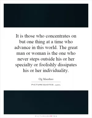 It is those who concentrates on but one thing at a time who advance in this world. The great man or woman is the one who never steps outside his or her specialty or foolishly dissipates his or her individuality Picture Quote #1