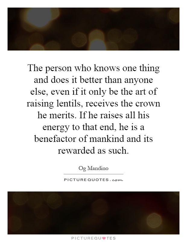The person who knows one thing and does it better than anyone else, even if it only be the art of raising lentils, receives the crown he merits. If he raises all his energy to that end, he is a benefactor of mankind and its rewarded as such Picture Quote #1