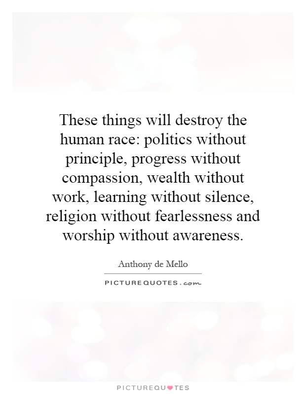 These things will destroy the human race: politics without principle, progress without compassion, wealth without work, learning without silence, religion without fearlessness and worship without awareness Picture Quote #1