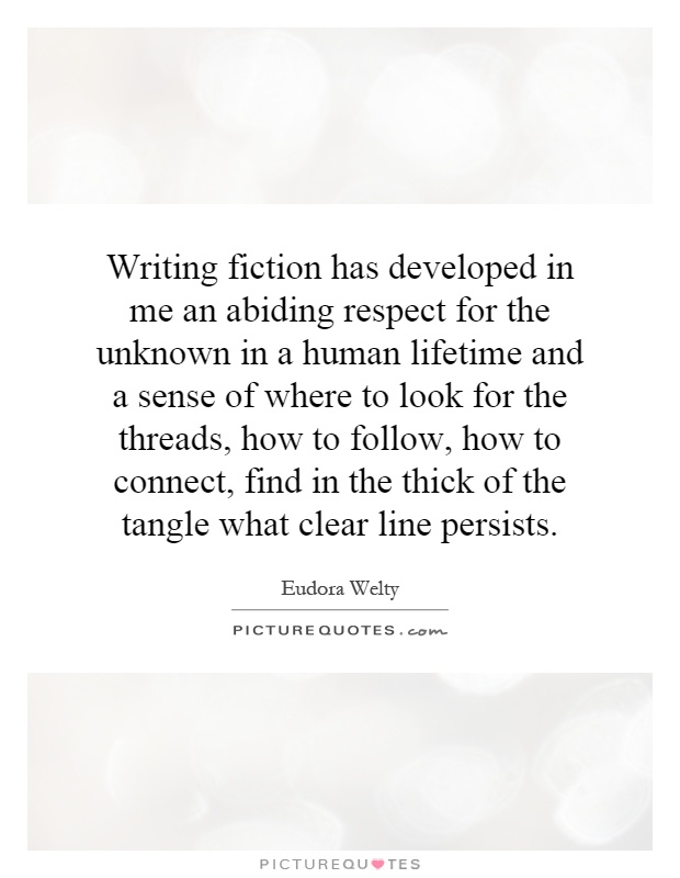 Writing fiction has developed in me an abiding respect for the unknown in a human lifetime and a sense of where to look for the threads, how to follow, how to connect, find in the thick of the tangle what clear line persists Picture Quote #1