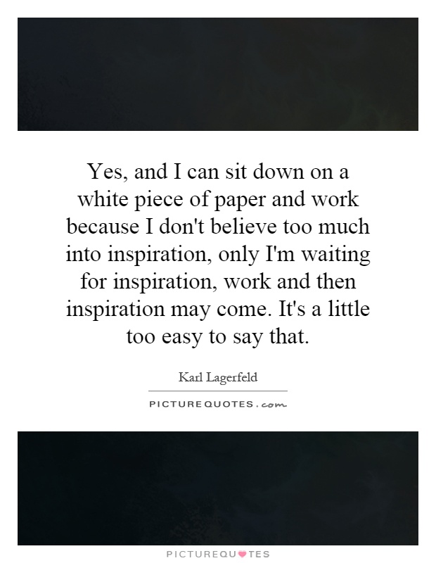 Yes, and I can sit down on a white piece of paper and work because I don't believe too much into inspiration, only I'm waiting for inspiration, work and then inspiration may come. It's a little too easy to say that Picture Quote #1