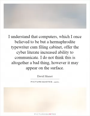 I understand that computers, which I once believed to be but a hermaphrodite typewriter cum filing cabinet, offer the cyber literate increased ability to communicate. I do not think this is altogether a bad thing, however it may appear on the surface Picture Quote #1