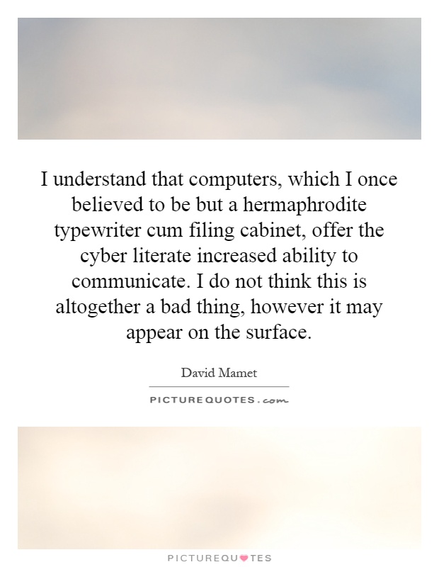 I understand that computers, which I once believed to be but a hermaphrodite typewriter cum filing cabinet, offer the cyber literate increased ability to communicate. I do not think this is altogether a bad thing, however it may appear on the surface Picture Quote #1
