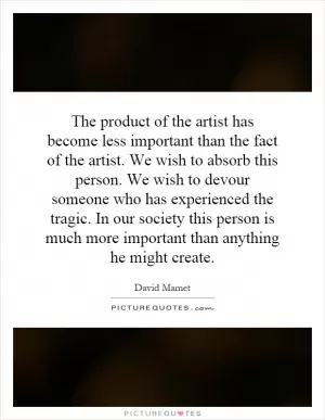 The product of the artist has become less important than the fact of the artist. We wish to absorb this person. We wish to devour someone who has experienced the tragic. In our society this person is much more important than anything he might create Picture Quote #1