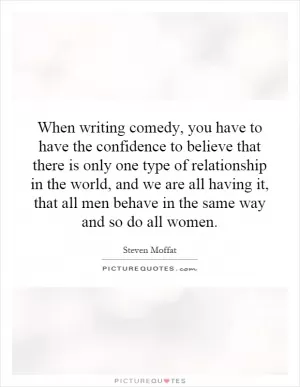 When writing comedy, you have to have the confidence to believe that there is only one type of relationship in the world, and we are all having it, that all men behave in the same way and so do all women Picture Quote #1