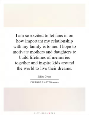I am so excited to let fans in on how important my relationship with my family is to me. I hope to motivate mothers and daughters to build lifetimes of memories together and inspire kids around the world to live their dreams Picture Quote #1