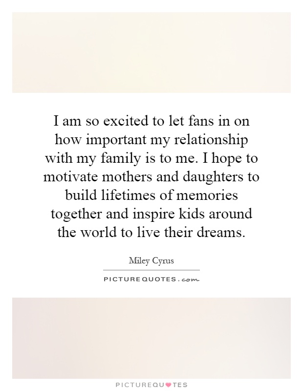 I am so excited to let fans in on how important my relationship with my family is to me. I hope to motivate mothers and daughters to build lifetimes of memories together and inspire kids around the world to live their dreams Picture Quote #1