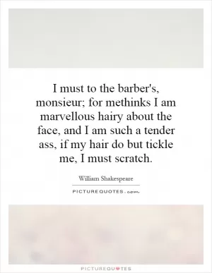 I must to the barber's, monsieur; for methinks I am marvellous hairy about the face, and I am such a tender ass, if my hair do but tickle me, I must scratch Picture Quote #1