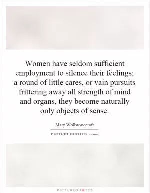 Women have seldom sufficient employment to silence their feelings; a round of little cares, or vain pursuits frittering away all strength of mind and organs, they become naturally only objects of sense Picture Quote #1