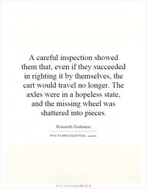 A careful inspection showed them that, even if they succeeded in righting it by themselves, the cart would travel no longer. The axles were in a hopeless state, and the missing wheel was shattered into pieces Picture Quote #1