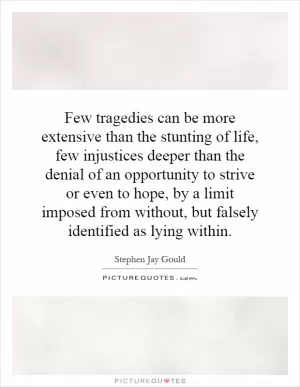 Few tragedies can be more extensive than the stunting of life, few injustices deeper than the denial of an opportunity to strive or even to hope, by a limit imposed from without, but falsely identified as lying within Picture Quote #1