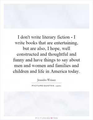 I don't write literary fiction - I write books that are entertaining, but are also, I hope, well constructed and thoughtful and funny and have things to say about men and women and families and children and life in America today Picture Quote #1