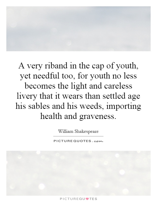 A very riband in the cap of youth, yet needful too, for youth no less becomes the light and careless livery that it wears than settled age his sables and his weeds, importing health and graveness Picture Quote #1
