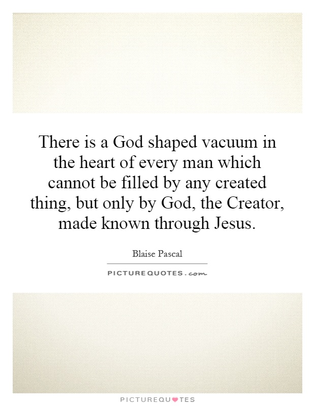 There is a God shaped vacuum in the heart of every man which cannot be filled by any created thing, but only by God, the Creator, made known through Jesus Picture Quote #1