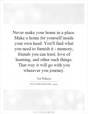 Never make your home in a place. Make a home for yourself inside your own head. You'll find what you need to furnish it - memory, friends you can trust, love of learning, and other such things. That way it will go with you wherever you journey Picture Quote #1