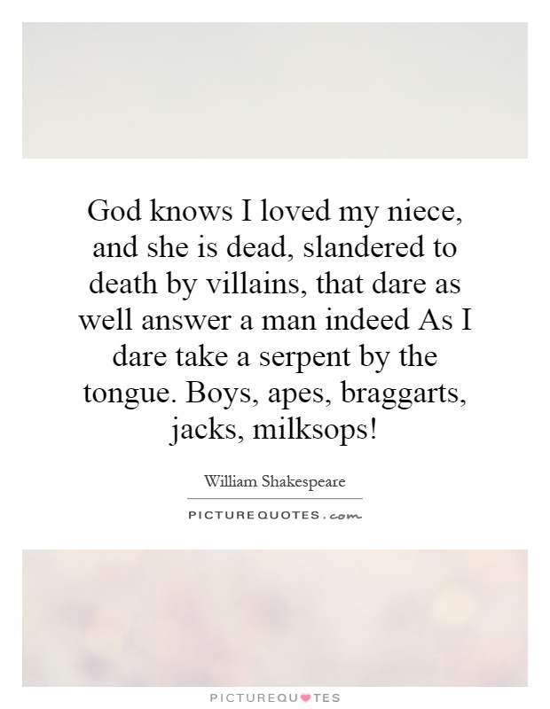 God knows I loved my niece, and she is dead, slandered to death by villains, that dare as well answer a man indeed As I dare take a serpent by the tongue. Boys, apes, braggarts, jacks, milksops! Picture Quote #1