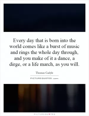Every day that is born into the world comes like a burst of music and rings the whole day through, and you make of it a dance, a dirge, or a life march, as you will Picture Quote #1