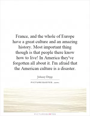 France, and the whole of Europe have a great culture and an amazing history. Most important thing though is that people there know how to live! In America they've forgotten all about it. I'm afraid that the American culture is a disaster Picture Quote #1