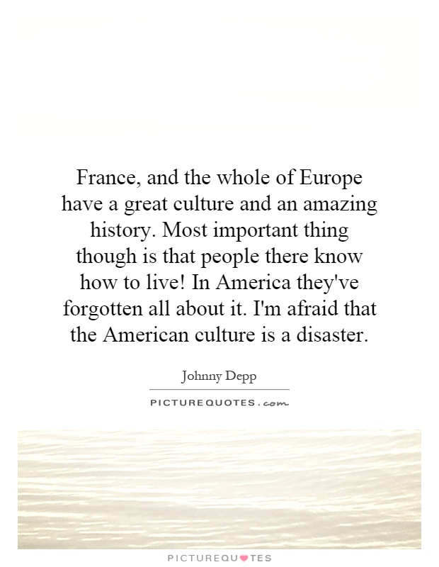 France, and the whole of Europe have a great culture and an amazing history. Most important thing though is that people there know how to live! In America they've forgotten all about it. I'm afraid that the American culture is a disaster Picture Quote #1