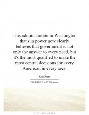 This administration in Washington that's in power now clearly believes that government is not only the answer to every need, but it's the most qualified to make the most central decisions for every American in every area Picture Quote #1