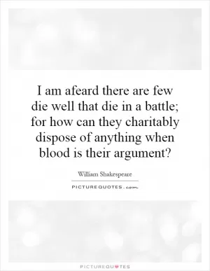 I am afeard there are few die well that die in a battle; for how can they charitably dispose of anything when blood is their argument? Picture Quote #1