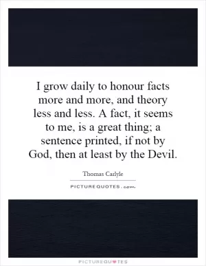 I grow daily to honour facts more and more, and theory less and less. A fact, it seems to me, is a great thing; a sentence printed, if not by God, then at least by the Devil Picture Quote #1
