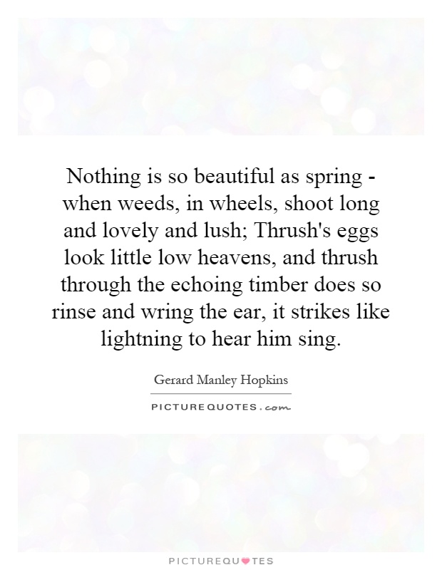 Nothing is so beautiful as spring - when weeds, in wheels, shoot long and lovely and lush; Thrush's eggs look little low heavens, and thrush through the echoing timber does so rinse and wring the ear, it strikes like lightning to hear him sing Picture Quote #1