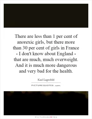 There are less than 1 per cent of anorexic girls, but there more than 30 per cent of girls in France - I don't know about England - that are much, much overweight. And it is much more dangerous and very bad for the health Picture Quote #1