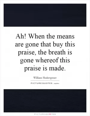 Ah! When the means are gone that buy this praise, the breath is gone whereof this praise is made Picture Quote #1