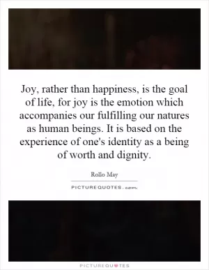 Joy, rather than happiness, is the goal of life, for joy is the emotion which accompanies our fulfilling our natures as human beings. It is based on the experience of one's identity as a being of worth and dignity Picture Quote #1