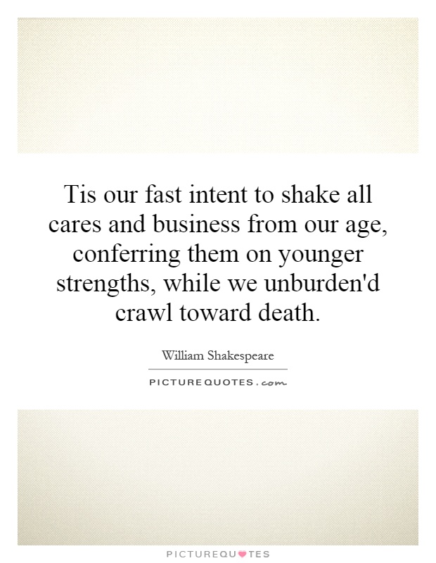 Tis our fast intent to shake all cares and business from our age, conferring them on younger strengths, while we unburden'd crawl toward death Picture Quote #1