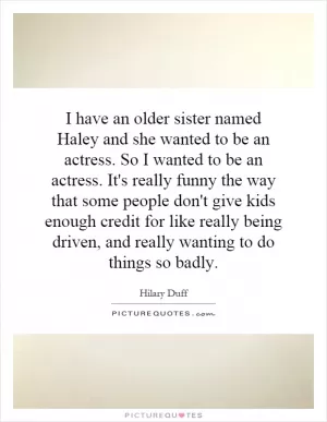 I have an older sister named Haley and she wanted to be an actress. So I wanted to be an actress. It's really funny the way that some people don't give kids enough credit for like really being driven, and really wanting to do things so badly Picture Quote #1