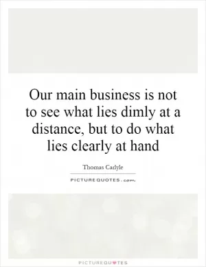 Our main business is not to see what lies dimly at a distance, but to do what lies clearly at hand Picture Quote #1