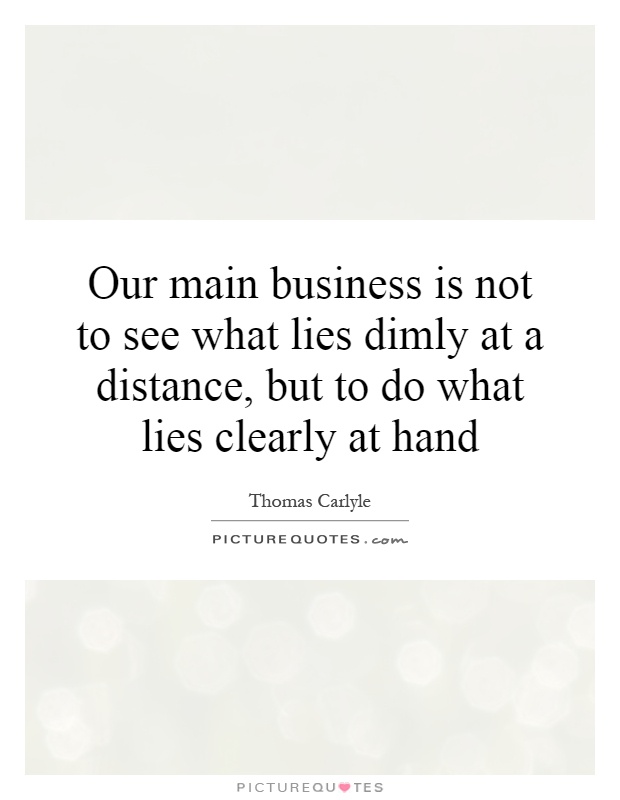 Our main business is not to see what lies dimly at a distance, but to do what lies clearly at hand Picture Quote #1