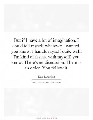 But if I have a lot of imagination, I could tell myself whatever I wanted, you know. I handle myself quite well. I'm kind of fascist with myself, you know. There's no discussion. There is an order. You follow it Picture Quote #1