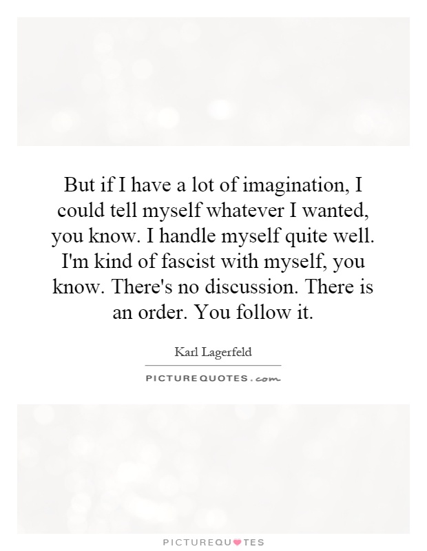 But if I have a lot of imagination, I could tell myself whatever I wanted, you know. I handle myself quite well. I'm kind of fascist with myself, you know. There's no discussion. There is an order. You follow it Picture Quote #1