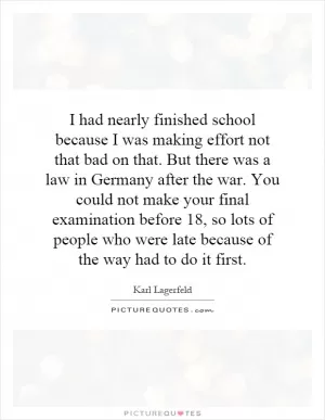 I had nearly finished school because I was making effort not that bad on that. But there was a law in Germany after the war. You could not make your final examination before 18, so lots of people who were late because of the way had to do it first Picture Quote #1