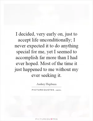 I decided, very early on, just to accept life unconditionally; I never expected it to do anything special for me, yet I seemed to accomplish far more than I had ever hoped. Most of the time it just happened to me without my ever seeking it Picture Quote #1