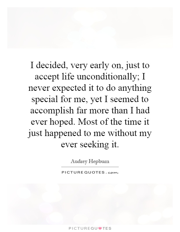 I decided, very early on, just to accept life unconditionally; I never expected it to do anything special for me, yet I seemed to accomplish far more than I had ever hoped. Most of the time it just happened to me without my ever seeking it Picture Quote #1