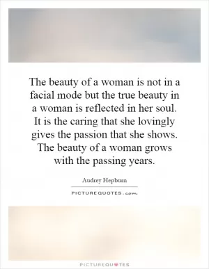 The beauty of a woman is not in a facial mode but the true beauty in a woman is reflected in her soul. It is the caring that she lovingly gives the passion that she shows. The beauty of a woman grows with the passing years Picture Quote #1