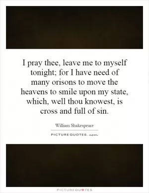 I pray thee, leave me to myself tonight; for I have need of many orisons to move the heavens to smile upon my state, which, well thou knowest, is cross and full of sin Picture Quote #1