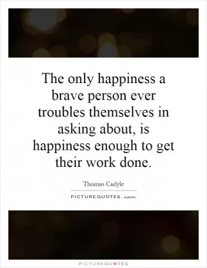 The only happiness a brave person ever troubles themselves in asking about, is happiness enough to get their work done Picture Quote #1